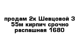 продам 2к Шевцовой 3 55м кирпич срочно распашная 1680